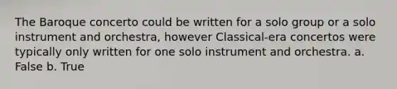 The Baroque concerto could be written for a solo group or a solo instrument and orchestra, however Classical-era concertos were typically only written for one solo instrument and orchestra. a. False b. True