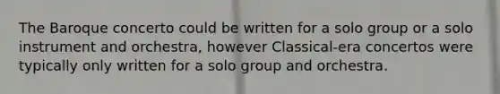 The Baroque concerto could be written for a solo group or a solo instrument and orchestra, however Classical-era concertos were typically only written for a solo group and orchestra.