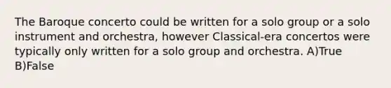 The Baroque concerto could be written for a solo group or a solo instrument and orchestra, however Classical-era concertos were typically only written for a solo group and orchestra. A)True B)False