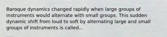 Baroque dynamics changed rapidly when large groups of instruments would alternate with small groups. This sudden dynamic shift from loud to soft by alternating large and small groups of instruments is called...