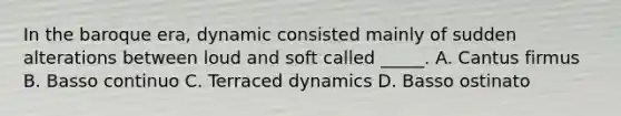 In the baroque era, dynamic consisted mainly of sudden alterations between loud and soft called _____. A. Cantus firmus B. Basso continuo C. Terraced dynamics D. Basso ostinato