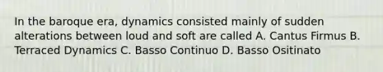 In the baroque era, dynamics consisted mainly of sudden alterations between loud and soft are called A. Cantus Firmus B. Terraced Dynamics C. Basso Continuo D. Basso Ositinato