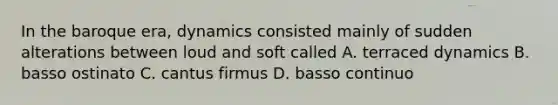 In the baroque era, dynamics consisted mainly of sudden alterations between loud and soft called A. terraced dynamics B. basso ostinato C. cantus firmus D. basso continuo