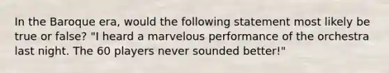 In the Baroque era, would the following statement most likely be true or false? "I heard a marvelous performance of the orchestra last night. The 60 players never sounded better!"