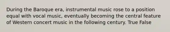 During the Baroque era, instrumental music rose to a position equal with vocal music, eventually becoming the central feature of Western concert music in the following century. True False