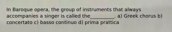 In Baroque opera, the group of instruments that always accompanies a singer is called the__________. a) Greek chorus b) concertato c) basso continuo d) prima prattica