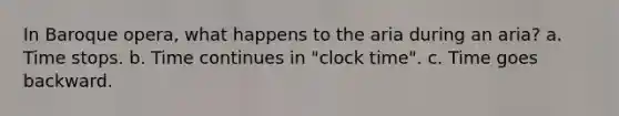 In Baroque opera, what happens to the aria during an aria? a. Time stops. b. Time continues in "clock time". c. Time goes backward.