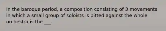 In the baroque period, a composition consisting of 3 movements in which a small group of soloists is pitted against the whole orchestra is the ___.