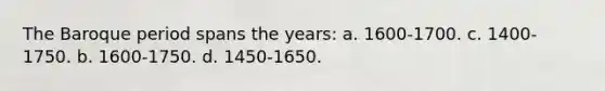 The Baroque period spans the years: a. 1600-1700. c. 1400-1750. b. 1600-1750. d. 1450-1650.