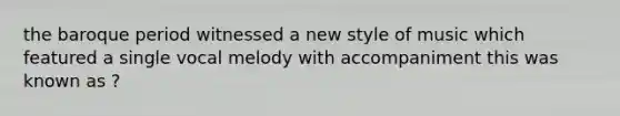 the baroque period witnessed a new style of music which featured a single vocal melody with accompaniment this was known as ?
