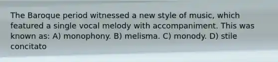 The Baroque period witnessed a new style of music, which featured a single vocal melody with accompaniment. This was known as: A) monophony. B) melisma. C) monody. D) stile concitato