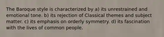 The Baroque style is characterized by a) its unrestrained and emotional tone. b) its rejection of Classical themes and subject matter. c) its emphasis on orderly symmetry. d) its fascination with the lives of common people.