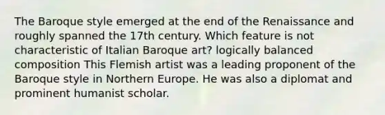 The Baroque style emerged at the end of the Renaissance and roughly spanned the 17th century. Which feature is not characteristic of Italian Baroque art? logically balanced composition This Flemish artist was a leading proponent of the Baroque style in Northern Europe. He was also a diplomat and prominent humanist scholar.