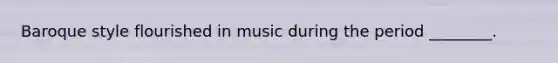 Baroque style flourished in music during the period ________.
