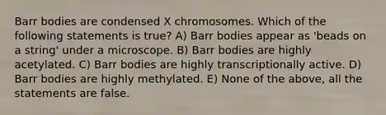 Barr bodies are condensed X chromosomes. Which of the following statements is true? A) Barr bodies appear as 'beads on a string' under a microscope. B) Barr bodies are highly acetylated. C) Barr bodies are highly transcriptionally active. D) Barr bodies are highly methylated. E) None of the above, all the statements are false.