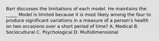 Barr discusses the limitations of each model. He maintains the _____ Model is limited because it is most likely among the four to produce significant variations in a measure of a person's health on two occasions over a short period of time? A. Medical B. Sociocultural C. Psychological D. Multidimensional