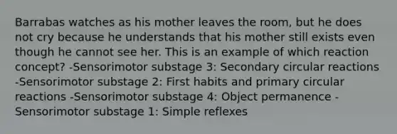 Barrabas watches as his mother leaves the room, but he does not cry because he understands that his mother still exists even though he cannot see her. This is an example of which reaction concept? -Sensorimotor substage 3: Secondary circular reactions -Sensorimotor substage 2: First habits and primary circular reactions -Sensorimotor substage 4: Object permanence -Sensorimotor substage 1: Simple reflexes