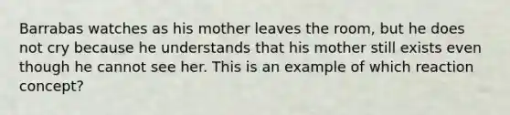 Barrabas watches as his mother leaves the room, but he does not cry because he understands that his mother still exists even though he cannot see her. This is an example of which reaction concept?