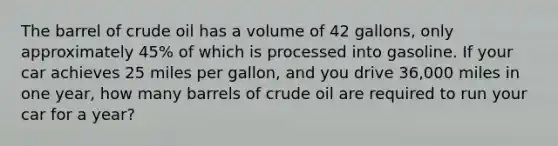 The barrel of crude oil has a volume of 42 gallons, only approximately 45% of which is processed into gasoline. If your car achieves 25 miles per gallon, and you drive 36,000 miles in one year, how many barrels of crude oil are required to run your car for a year?