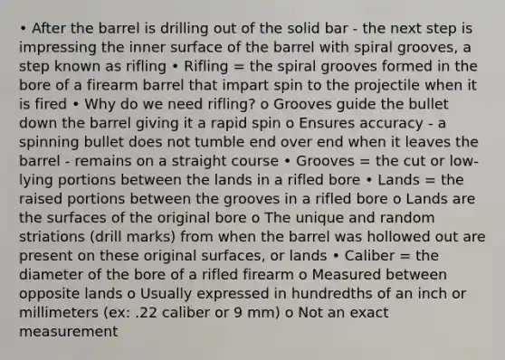 • After the barrel is drilling out of the solid bar - the next step is impressing the inner surface of the barrel with spiral grooves, a step known as rifling • Rifling = the spiral grooves formed in the bore of a firearm barrel that impart spin to the projectile when it is fired • Why do we need rifling? o Grooves guide the bullet down the barrel giving it a rapid spin o Ensures accuracy - a spinning bullet does not tumble end over end when it leaves the barrel - remains on a straight course • Grooves = the cut or low-lying portions between the lands in a rifled bore • Lands = the raised portions between the grooves in a rifled bore o Lands are the surfaces of the original bore o The unique and random striations (drill marks) from when the barrel was hollowed out are present on these original surfaces, or lands • Caliber = the diameter of the bore of a rifled firearm o Measured between opposite lands o Usually expressed in hundredths of an inch or millimeters (ex: .22 caliber or 9 mm) o Not an exact measurement