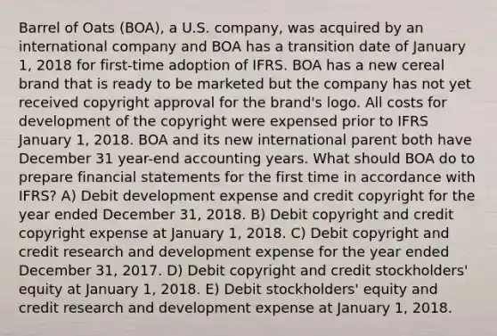 Barrel of Oats (BOA), a U.S. company, was acquired by an international company and BOA has a transition date of January 1, 2018 for first-time adoption of IFRS. BOA has a new cereal brand that is ready to be marketed but the company has not yet received copyright approval for the brand's logo. All costs for development of the copyright were expensed prior to IFRS January 1, 2018. BOA and its new international parent both have December 31 year-end accounting years. What should BOA do to prepare financial statements for the first time in accordance with IFRS? A) Debit development expense and credit copyright for the year ended December 31, 2018. B) Debit copyright and credit copyright expense at January 1, 2018. C) Debit copyright and credit research and development expense for the year ended December 31, 2017. D) Debit copyright and credit stockholders' equity at January 1, 2018. E) Debit stockholders' equity and credit research and development expense at January 1, 2018.