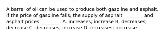 A barrel of oil can be used to produce both gasoline and asphalt. If the price of gasoline falls, the supply of asphalt ________ and asphalt prices ________. A. increases; increase B. decreases; decrease C. decreases; increase D. increases; decrease