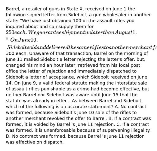 Barrel, a retailer of guns in State X, received on June 1 the following signed letter from Sidebolt, a gun wholesaler in another state: "We have just obtained 100 of the assault rifles you inquired about and can supply them for 250 each. We guarantee shipment no later than August 1." On June 10, Sidebolt sold and delivered the same rifles to another merchant for300 each. Unaware of that transaction, Barrel on the morning of June 11 mailed Sidebolt a letter rejecting the latter's offer, but, changed his mind an hour later, retrieved from his local post office the letter of rejection and immediately dispatched to Sidebolt a letter of acceptance, which Sidebolt received on June 14. On June 9, a valid federal statute making the interstate sale of assault rifles punishable as a crime had become effective, but neither Barrel nor Sidebolt was aware until June 15 that the statute was already in effect. As between Barrel and Sidebolt, which of the following is an accurate statement? A. No contract was formed, because Sidebolt's June 10 sale of the rifles to another merchant revoked the offer to Barrel. B. If a contract was formed, it is voided by Barrel 's June 11 rejection. C. If a contract was formed, it is unenforceable because of supervening illegality. D. No contract was formed, because Barrel 's June 11 rejection was effective on dispatch.