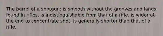 The barrel of a shotgun: is smooth without the grooves and lands found in rifles. is indistinguishable from that of a rifle. is wider at the end to concentrate shot. is generally shorter than that of a rifle.