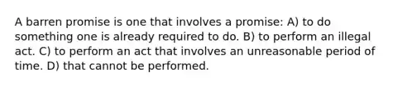 A barren promise is one that involves a promise: A) to do something one is already required to do. B) to perform an illegal act. C) to perform an act that involves an unreasonable period of time. D) that cannot be performed.