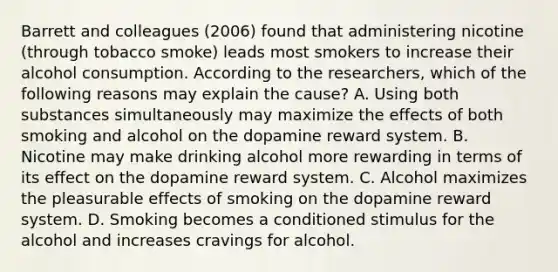 Barrett and colleagues (2006) found that administering nicotine (through tobacco smoke) leads most smokers to increase their alcohol consumption. According to the researchers, which of the following reasons may explain the cause? A. Using both substances simultaneously may maximize the effects of both smoking and alcohol on the dopamine reward system. B. Nicotine may make drinking alcohol more rewarding in terms of its effect on the dopamine reward system. C. Alcohol maximizes the pleasurable effects of smoking on the dopamine reward system. D. Smoking becomes a conditioned stimulus for the alcohol and increases cravings for alcohol.