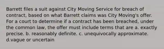 Barrett files a suit against City Moving Service for breach of contract, based on what Barrett claims was City Moving's offer. For a court to determine if a contract has been breached, under the common law, the offer must include terms that are a. exactly precise. b. reasonably definite. c. unequivocally approximate. d.vague or uncertain