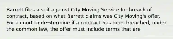 Barrett files a suit against City Moving Service for breach of contract, based on what Barrett claims was City Moving's offer. For a court to de¬termine if a contract has been breached, under the common law, the offer must include terms that are