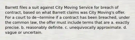 Barrett files a suit against City Moving Service for breach of contract, based on what Barrett claims was City Moving's offer. For a court to de¬termine if a contract has been breached, under the common law, the offer must include terms that are a. exactly precise. b. reasonably definite. c. unequivocally approximate. d. vague or uncertain.