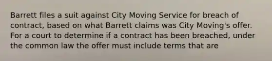 Barrett files a suit against City Moving Service for breach of contract, based on what Barrett claims was City Moving's offer. For a court to determine if a contract has been breached, under the common law the offer must include terms that are