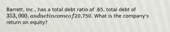 Barrett, Inc., has a total debt ratio of .65, total debt of 353,000, and net income of20,750. What is the company's return on equity?