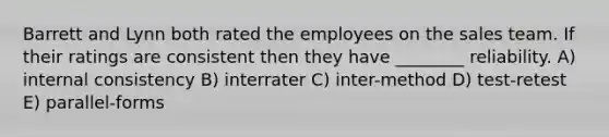 Barrett and Lynn both rated the employees on the sales team. If their ratings are consistent then they have ________ reliability. A) internal consistency B) interrater C) inter-method D) test-retest E) parallel-forms