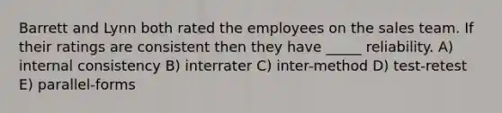 Barrett and Lynn both rated the employees on the sales team. If their ratings are consistent then they have _____ reliability. A) internal consistency B) interrater C) inter-method D) test-retest E) parallel-forms