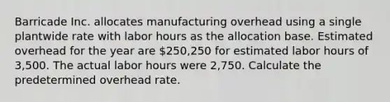 Barricade Inc. allocates manufacturing overhead using a single plantwide rate with labor hours as the allocation base. Estimated overhead for the year are 250,250 for estimated labor hours of 3,500. The actual labor hours were 2,750. Calculate the predetermined overhead rate.