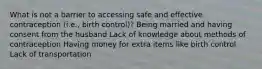 What is not a barrier to accessing safe and effective contraception (i.e., birth control)? Being married and having consent from the husband Lack of knowledge about methods of contraception Having money for extra items like birth control Lack of transportation