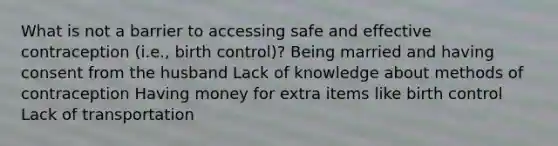 What is not a barrier to accessing safe and effective contraception (i.e., birth control)? Being married and having consent from the husband Lack of knowledge about methods of contraception Having money for extra items like birth control Lack of transportation