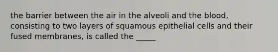 the barrier between the air in the alveoli and the blood, consisting to two layers of squamous epithelial cells and their fused membranes, is called the _____