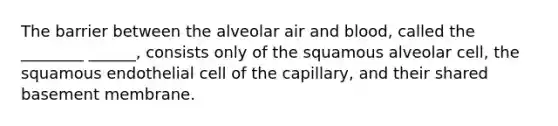 The barrier between the alveolar air and blood, called the ________ ______, consists only of the squamous alveolar cell, the squamous endothelial cell of the capillary, and their shared basement membrane.