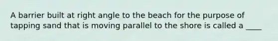 A barrier built at right angle to the beach for the purpose of tapping sand that is moving parallel to the shore is called a ____