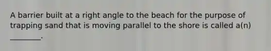 A barrier built at a right angle to the beach for the purpose of trapping sand that is moving parallel to the shore is called a(n) ________.
