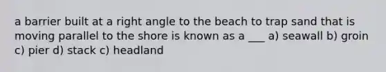 a barrier built at a <a href='https://www.questionai.com/knowledge/kIh722csLJ-right-angle' class='anchor-knowledge'>right angle</a> to the beach to trap sand that is moving parallel to the shore is known as a ___ a) seawall b) groin c) pier d) stack c) headland