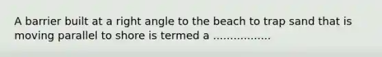 A barrier built at a right angle to the beach to trap sand that is moving parallel to shore is termed a .................