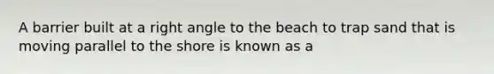 A barrier built at a right angle to the beach to trap sand that is moving parallel to the shore is known as a