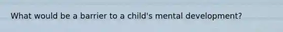 What would be a barrier to a child's mental development?