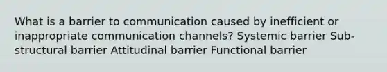 What is a barrier to communication caused by inefficient or inappropriate communication channels? Systemic barrier Sub-structural barrier Attitudinal barrier Functional barrier