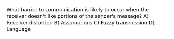 What barrier to communication is likely to occur when the receiver doesn't like portions of the sender's message? A) Receiver distortion B) Assumptions C) Fuzzy transmission D) Language